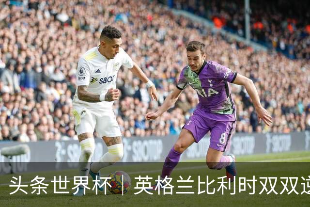 头条世界杯｜英格兰比利时双双逆转：落后不可怕，谁菜谁尴尬