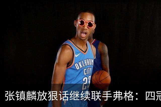 张镇麟放狠话继续联手弗格：四冠只是开始想要拿更多！两人关系不止是抱大腿