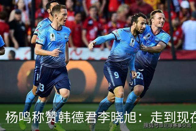 杨鸣称赞韩德君李晓旭：走到现在他们功不可没